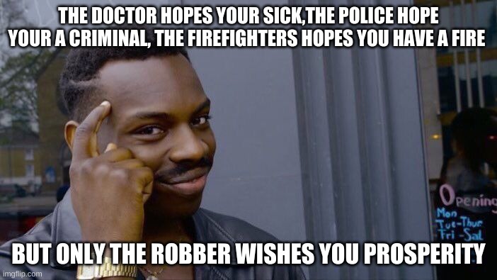 Roll safe with it | THE DOCTOR HOPES YOUR SICK,THE POLICE HOPE YOUR A CRIMINAL, THE FIREFIGHTERS HOPES YOU HAVE A FIRE; BUT ONLY THE ROBBER WISHES YOU PROSPERITY | image tagged in memes,roll safe think about it | made w/ Imgflip meme maker