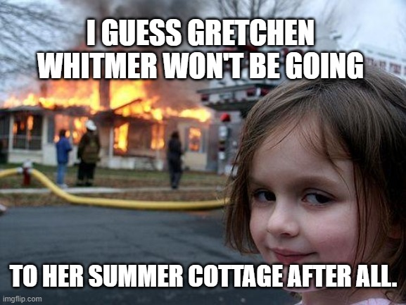 No More Summer Cottage | I GUESS GRETCHEN WHITMER WON'T BE GOING; TO HER SUMMER COTTAGE AFTER ALL. | image tagged in memes,disaster girl,gretchen whitmer,cottage,michigan,coronavirus | made w/ Imgflip meme maker