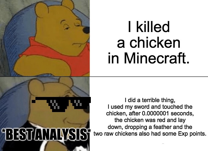 BeSt AnAlYiSis | I killed a chicken in Minecraft. I did a terrible thing, I used my sword and touched the chicken, after 0.0000001 seconds, the chicken was red and lay down, dropping a feather and the two raw chickens also had some Exp points. *BEST ANALYSIS* | image tagged in memes,tuxedo winnie the pooh | made w/ Imgflip meme maker