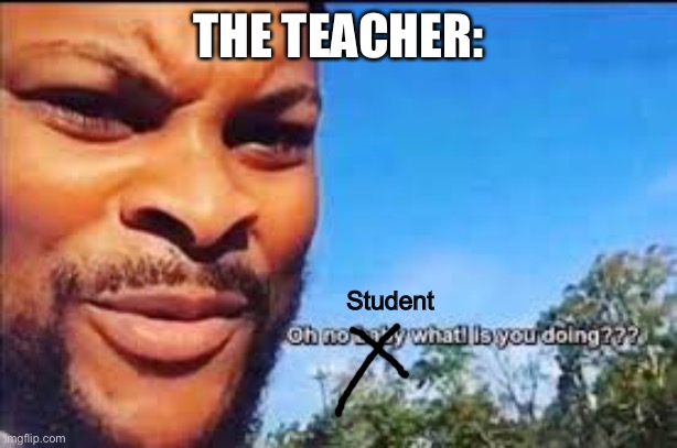 Oh no baby what is you doin | THE TEACHER: Student | image tagged in oh no baby what is you doin | made w/ Imgflip meme maker