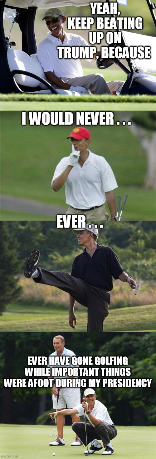 Holy smokes, the corporatocracy's mainstream media really does make its minions dance suddenly to any tune they call  :-/ | YEAH, KEEP BEATING UP ON TRUMP, BECAUSE; I WOULD NEVER . . . EVER . . . EVER HAVE GONE GOLFING WHILE IMPORTANT THINGS WERE AFOOT DURING MY PRESIDENCY | image tagged in obama golf,obama golfing punt,boehner and obama golf buddies,donald trump,covid-19 | made w/ Imgflip meme maker