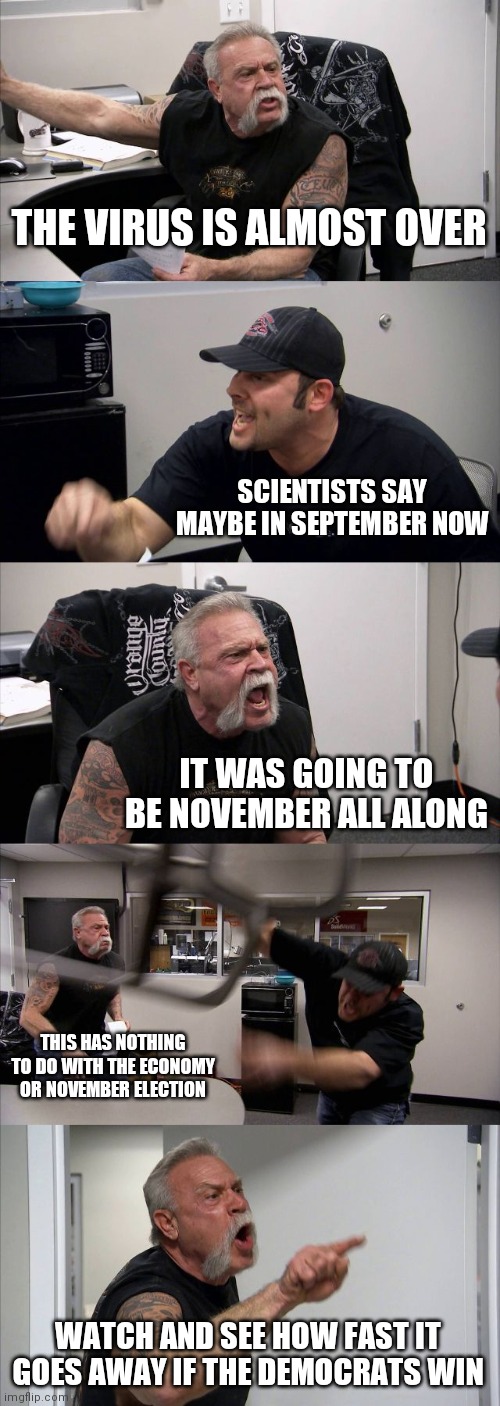 American Chopper Argument Meme | THE VIRUS IS ALMOST OVER; SCIENTISTS SAY MAYBE IN SEPTEMBER NOW; IT WAS GOING TO BE NOVEMBER ALL ALONG; THIS HAS NOTHING TO DO WITH THE ECONOMY OR NOVEMBER ELECTION; WATCH AND SEE HOW FAST IT GOES AWAY IF THE DEMOCRATS WIN | image tagged in memes,american chopper argument | made w/ Imgflip meme maker