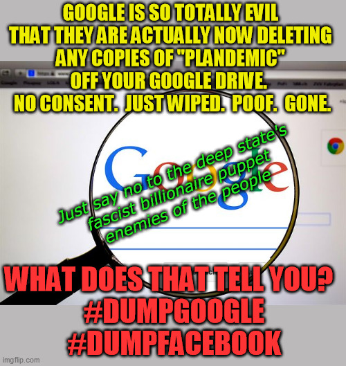 Jesus, will they stop at nothing?  Google and Facebook:  The first evil sheetzes against the wall ven da revolushin comes | GOOGLE IS SO TOTALLY EVIL 
THAT THEY ARE ACTUALLY NOW DELETING 
ANY COPIES OF "PLANDEMIC" 
OFF YOUR GOOGLE DRIVE.  
NO CONSENT.  JUST WIPED.  POOF.  GONE. Just say no to the deep state's 
fascist billionaire puppet 
enemies of the people; WHAT DOES THAT TELL YOU?  
#DUMPGOOGLE
#DUMPFACEBOOK | image tagged in dumpgoogle,dumpfacebook,plandemic,deep state,totalitarian corruption | made w/ Imgflip meme maker