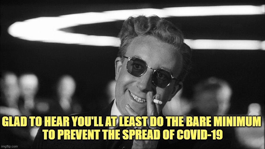 Doctor Strangelove says... | GLAD TO HEAR YOU'LL AT LEAST DO THE BARE MINIMUM 
TO PREVENT THE SPREAD OF COVID-19 | image tagged in doctor strangelove says | made w/ Imgflip meme maker