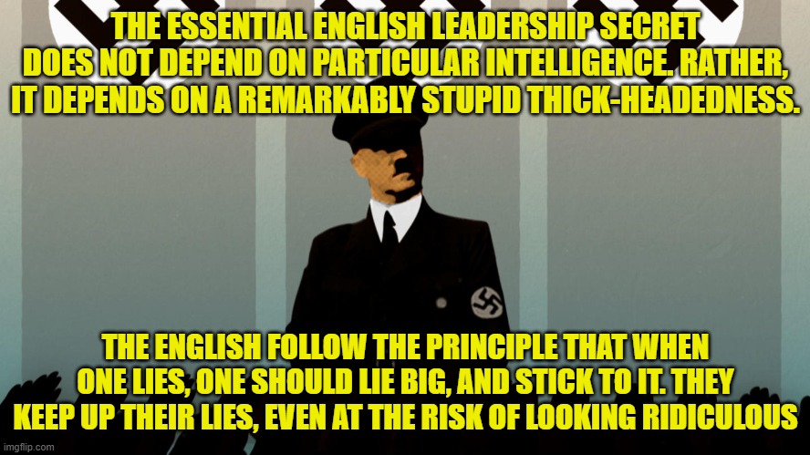 THE ESSENTIAL ENGLISH LEADERSHIP SECRET DOES NOT DEPEND ON PARTICULAR INTELLIGENCE. RATHER, IT DEPENDS ON A REMARKABLY STUPID THICK-HEADEDNESS. THE ENGLISH FOLLOW THE PRINCIPLE THAT WHEN ONE LIES, ONE SHOULD LIE BIG, AND STICK TO IT. THEY KEEP UP THEIR LIES, EVEN AT THE RISK OF LOOKING RIDICULOUS | made w/ Imgflip meme maker