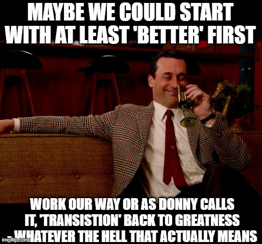 Don Draper New Years Eve | MAYBE WE COULD START WITH AT LEAST 'BETTER' FIRST WORK OUR WAY OR AS DONNY CALLS IT, 'TRANSISTION' BACK TO GREATNESS - WHATEVER THE HELL THA | image tagged in don draper new years eve | made w/ Imgflip meme maker