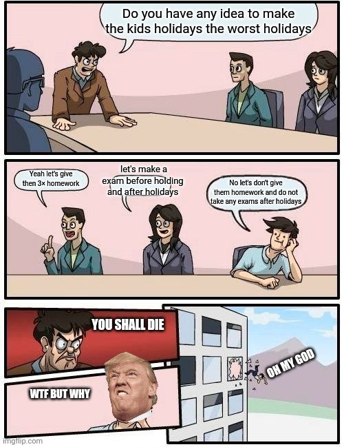 Boardroom Meeting Suggestion | Do you have any idea to make the kids holidays the worst holidays; let's make a exam before holding and after holidays; Yeah let's give then 3× homework; No let's don't give them homework and do not take any exams after holidays; YOU SHALL DIE; OH MY GOD; WTF BUT WHY | image tagged in memes,boardroom meeting suggestion | made w/ Imgflip meme maker