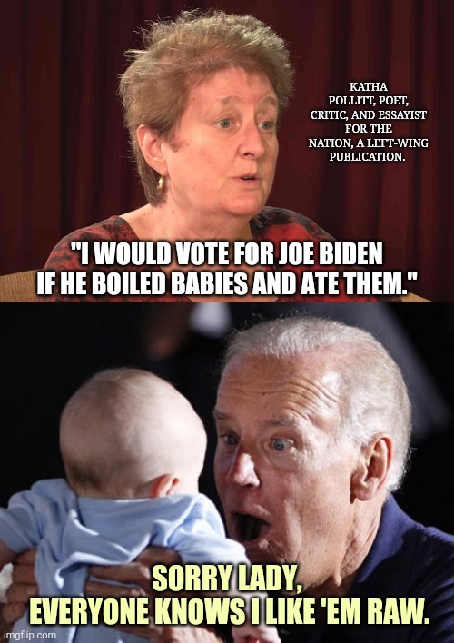 Definitely Joe Biden ;) | KATHA POLLITT, POET, CRITIC, AND ESSAYIST FOR THE NATION, A LEFT-WING PUBLICATION. ; "I WOULD VOTE FOR JOE BIDEN IF HE BOILED BABIES AND ATE THEM."; SORRY LADY,
 EVERYONE KNOWS I LIKE 'EM RAW. | image tagged in joe biden,cannibalism | made w/ Imgflip meme maker