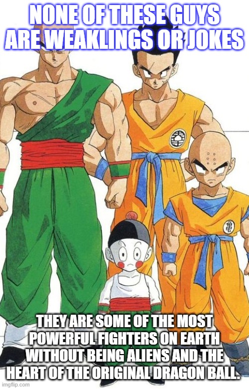 Respect the Humans |  NONE OF THESE GUYS ARE WEAKLINGS OR JOKES; THEY ARE SOME OF THE MOST POWERFUL FIGHTERS ON EARTH WITHOUT BEING ALIENS AND THE HEART OF THE ORIGINAL DRAGON BALL. | image tagged in dbz,dragon ball,dragon ball z,tien,krillin,yamcha | made w/ Imgflip meme maker