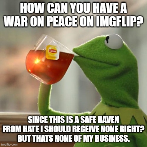 why is there a war on a peace stream | HOW CAN YOU HAVE A WAR ON PEACE ON IMGFLIP? SINCE THIS IS A SAFE HAVEN FROM HATE I SHOULD RECEIVE NONE RIGHT?
BUT THATS NONE OF MY BUSINESS. | image tagged in memes,but that's none of my business,kermit the frog | made w/ Imgflip meme maker