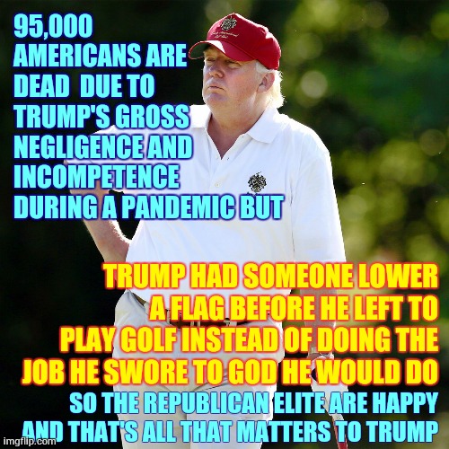 He Cheats At Golf Too | 95,000 AMERICANS ARE DEAD  DUE TO TRUMP'S GROSS NEGLIGENCE AND INCOMPETENCE DURING A PANDEMIC BUT; TRUMP HAD SOMEONE LOWER A FLAG BEFORE HE LEFT TO PLAY GOLF INSTEAD OF DOING THE JOB HE SWORE TO GOD HE WOULD DO; SO THE REPUBLICAN ELITE ARE HAPPY AND THAT'S ALL THAT MATTERS TO TRUMP | image tagged in memes,trump unfit unqualified dangerous,liar in chief,pandemic,trump golfing,pathetic | made w/ Imgflip meme maker