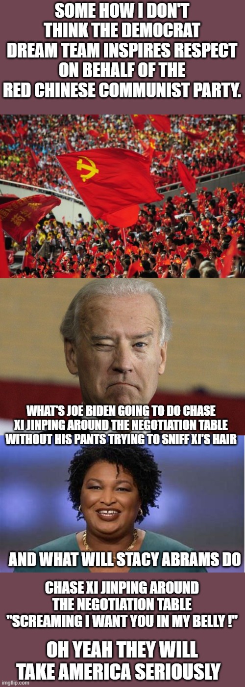 help us obi wan kenobiwe need you ! | SOME HOW I DON'T THINK THE DEMOCRAT DREAM TEAM INSPIRES RESPECT ON BEHALF OF THE RED CHINESE COMMUNIST PARTY. WHAT'S JOE BIDEN GOING TO DO CHASE XI JINPING AROUND THE NEGOTIATION TABLE WITHOUT HIS PANTS TRYING TO SNIFF XI'S HAIR; AND WHAT WILL STACY ABRAMS DO; CHASE XI JINPING AROUND THE NEGOTIATION TABLE "SCREAMING I WANT YOU IN MY BELLY !"; OH YEAH THEY WILL TAKE AMERICA SERIOUSLY | image tagged in china,joe biden,democrats | made w/ Imgflip meme maker