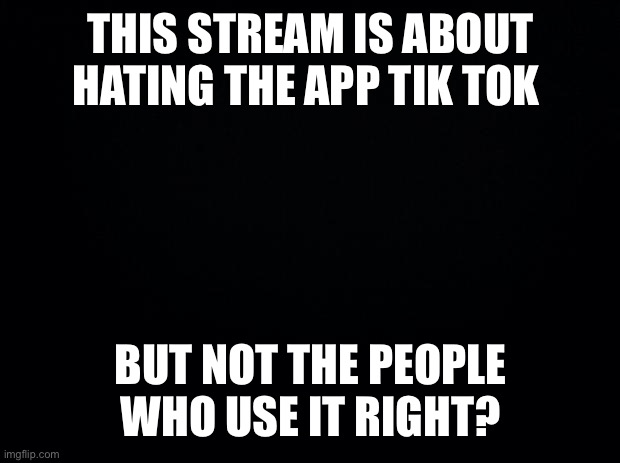 Black background | THIS STREAM IS ABOUT HATING THE APP TIK TOK; BUT NOT THE PEOPLE WHO USE IT RIGHT? | image tagged in black background | made w/ Imgflip meme maker