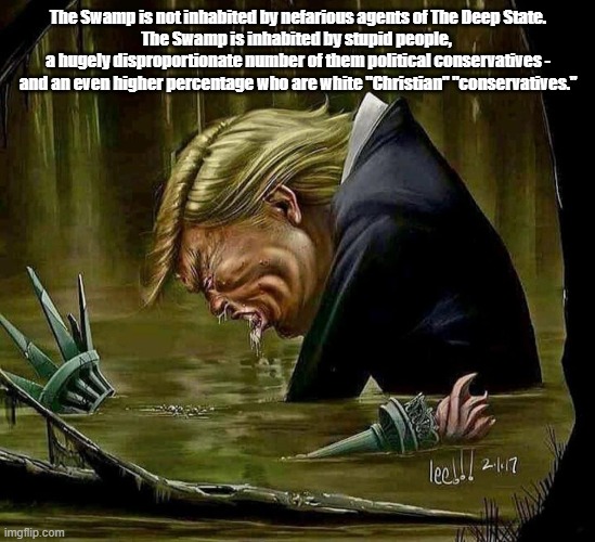 What "The Swamp" Really Is | The Swamp is not inhabited by nefarious agents of The Deep State.
The Swamp is inhabited by stupid people, 
a hugely disproportionate number of them political conservatives - and an even higher percentage who are white "Christian" "conservatives." | image tagged in stupidity,ignorance,supid people,the swamp,bottom feeding trump | made w/ Imgflip meme maker