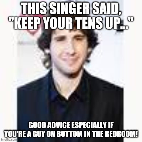 Josh Groban good advice.  Ten toes up lol | THIS SINGER SAID, "KEEP YOUR TENS UP..."; GOOD ADVICE ESPECIALLY IF YOU'RE A GUY ON BOTTOM IN THE BEDROOM! | image tagged in 10,toes,up | made w/ Imgflip meme maker