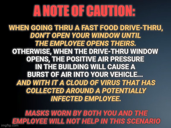 Black gradient | A NOTE OF CAUTION:; WHEN GOING THRU A FAST FOOD DRIVE-THRU, DON'T OPEN YOUR WINDOW UNTIL
THE EMPLOYEE OPENS THEIRS. OTHERWISE, WHEN THE DRIVE-THRU WINDOW
OPENS, THE POSITIVE AIR PRESSURE
IN THE BUILDING WILL CAUSE A
BURST OF AIR INTO YOUR VEHICLE... AND WITH IT A CLOUD OF VIRUS THAT HAS
COLLECTED AROUND A POTENTIALLY
INFECTED EMPLOYEE. MASKS WORN BY BOTH YOU AND THE EMPLOYEE WILL NOT HELP IN THIS SCENARIO | image tagged in black gradient | made w/ Imgflip meme maker
