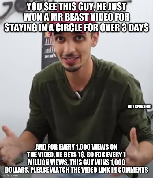 YOU SEE THIS GUY, HE JUST WON A MR BEAST VIDEO FOR STAYING IN A CIRCLE FOR OVER 3 DAYS; NOT SPONSERD; AND FOR EVERY 1,000 VIEWS ON THE VIDEO, HE GETS 1$. SO FOR EVERY 1 MILLION VIEWS, THIS GUY WINS 1,000 DOLLARS, PLEASE WATCH THE VIDEO LINK IN COMMENTS | made w/ Imgflip meme maker