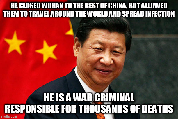Xi Jinping | HE CLOSED WUHAN TO THE REST OF CHINA, BUT ALLOWED THEM TO TRAVEL AROUND THE WORLD AND SPREAD INFECTION; HE IS A WAR CRIMINAL RESPONSIBLE FOR THOUSANDS OF DEATHS | image tagged in xi jinping | made w/ Imgflip meme maker
