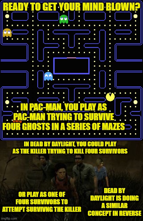 READY TO GET YOUR MIND BLOWN? IN PAC-MAN, YOU PLAY AS PAC-MAN TRYING TO SURVIVE FOUR GHOSTS IN A SERIES OF MAZES; IN DEAD BY DAYLIGHT, YOU COULD PLAY AS THE KILLER TRYING TO KILL FOUR SURVIVORS; OR PLAY AS ONE OF FOUR SURVIVORS TO ATTEMPT SURVIVNG THE KILLER; DEAD BY DAYLIGHT IS DOING A SIMILAR CONCEPT IN REVERSE | image tagged in pac-man,horror,multiplayer | made w/ Imgflip meme maker