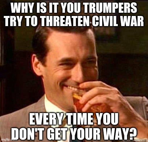 Laughing Don Draper | WHY IS IT YOU TRUMPERS TRY TO THREATEN CIVIL WAR EVERY TIME YOU DON'T GET YOUR WAY? | image tagged in laughing don draper | made w/ Imgflip meme maker