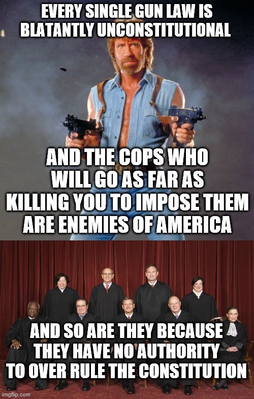 EVERY SINGLE GUN LAW IS BLATANTLY UNCONSTITUTIONAL; AND THE COPS WHO WILL GO AS FAR AS KILLING YOU TO IMPOSE THEM ARE ENEMIES OF AMERICA; AND SO ARE THEY BECAUSE THEY HAVE NO AUTHORITY TO OVER RULE THE CONSTITUTION | image tagged in memes,chuck norris guns,scotus | made w/ Imgflip meme maker