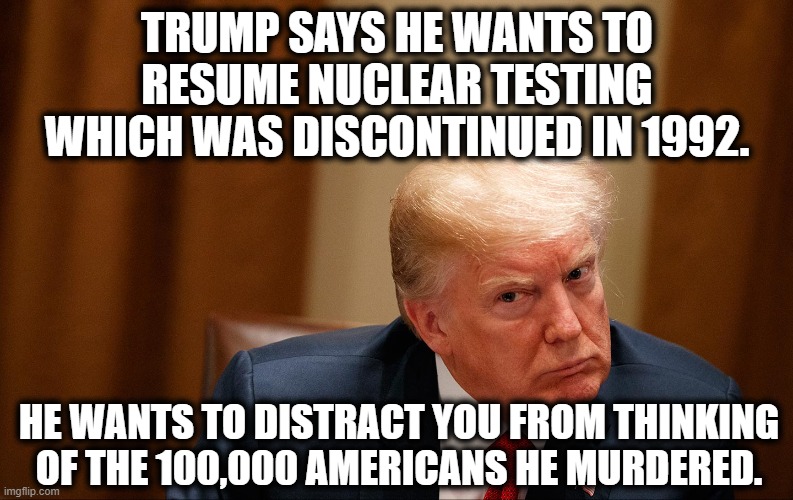 Trump is thinking ahead to 1992! | TRUMP SAYS HE WANTS TO RESUME NUCLEAR TESTING WHICH WAS DISCONTINUED IN 1992. HE WANTS TO DISTRACT YOU FROM THINKING OF THE 100,000 AMERICANS HE MURDERED. | image tagged in donald trump,moron,murder,covid-19,coronavirus,nuclear | made w/ Imgflip meme maker