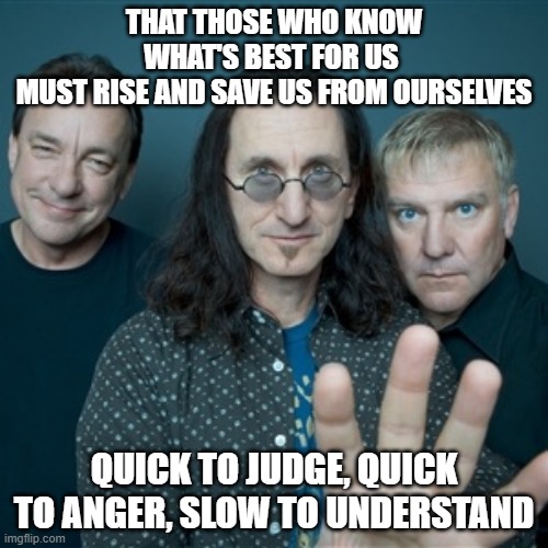 Rush Band | THAT THOSE WHO KNOW WHAT'S BEST FOR US 
MUST RISE AND SAVE US FROM OURSELVES; QUICK TO JUDGE, QUICK TO ANGER, SLOW TO UNDERSTAND | image tagged in rush band | made w/ Imgflip meme maker