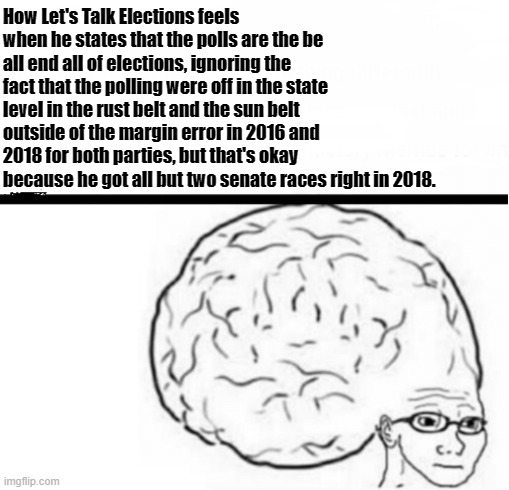 Glasses Wojak Big Brain Meme | How Let's Talk Elections feels when he states that the polls are the be all end all of elections, ignoring the fact that the polling were off in the state level in the rust belt and the sun belt outside of the margin error in 2016 and 2018 for both parties, but that's okay because he got all but two senate races right in 2018. | image tagged in glasses wojak big brain meme | made w/ Imgflip meme maker