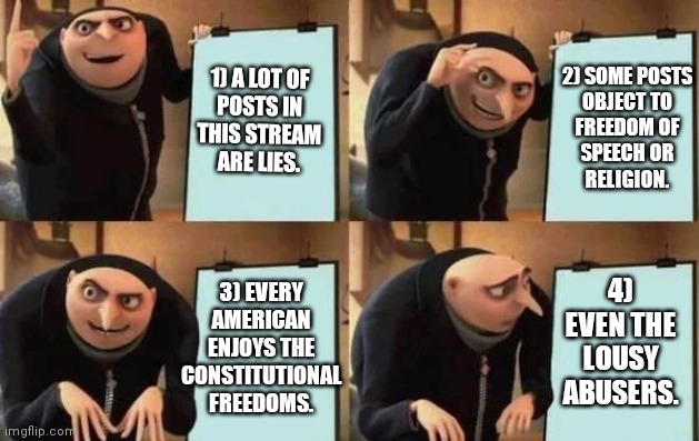 When you pretend to defend American values that you don't even understand. | 1) A LOT OF
POSTS IN
THIS STREAM
ARE LIES. 2) SOME POSTS
OBJECT TO
FREEDOM OF
SPEECH OR
RELIGION. 4) EVEN THE
LOUSY ABUSERS. 3) EVERY
AMERICAN
ENJOYS THE
CONSTITUTIONAL
FREEDOMS. | image tagged in gru's plan,memes,america | made w/ Imgflip meme maker