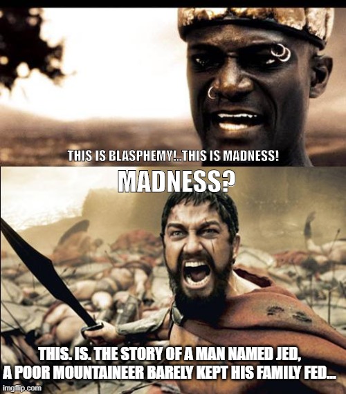 This is madness / THIS IS SPARTAAAAAA | THIS IS BLASPHEMY!..THIS IS MADNESS! MADNESS? THIS. IS. THE STORY OF A MAN NAMED JED, A POOR MOUNTAINEER BARELY KEPT HIS FAMILY FED... | image tagged in this is madness / this is spartaaaaaa | made w/ Imgflip meme maker