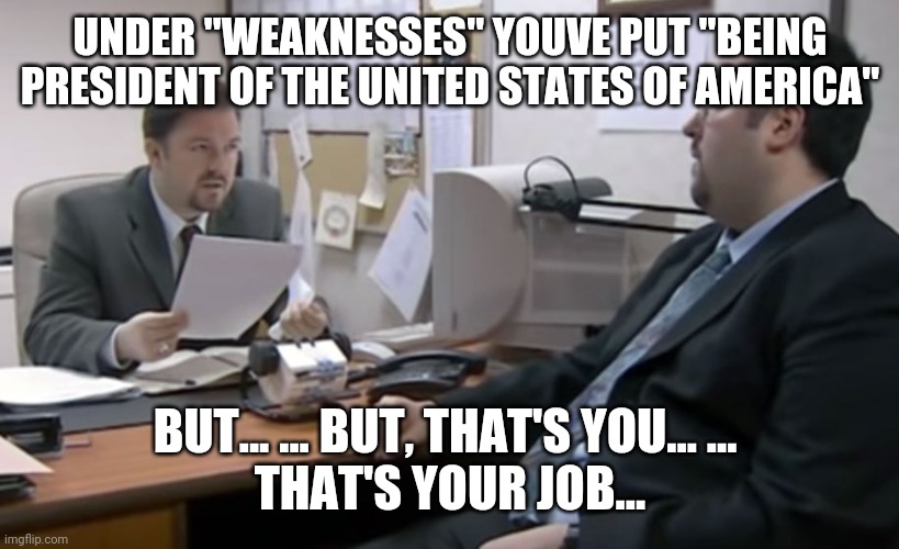 David Brent Appraisal The Office | UNDER "WEAKNESSES" YOUVE PUT "BEING PRESIDENT OF THE UNITED STATES OF AMERICA"; BUT... ... BUT, THAT'S YOU... ... 
THAT'S YOUR JOB... | image tagged in david brent appraisal the office | made w/ Imgflip meme maker