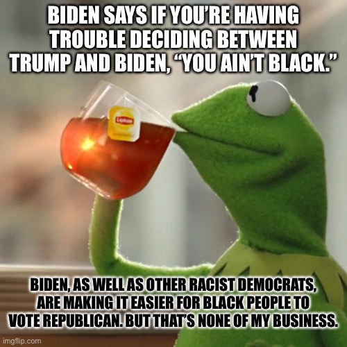 There is a party switch, and Biden just accelerated it. | BIDEN SAYS IF YOU’RE HAVING TROUBLE DECIDING BETWEEN TRUMP AND BIDEN, “YOU AIN’T BLACK.”; BIDEN, AS WELL AS OTHER RACIST DEMOCRATS, ARE MAKING IT EASIER FOR BLACK PEOPLE TO VOTE REPUBLICAN. BUT THAT’S NONE OF MY BUSINESS. | image tagged in memes,but that's none of my business,kermit the frog,joe biden,black,racist | made w/ Imgflip meme maker