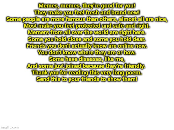 Blank White Template | Memes, memes, they're good for you!
They make you feel fresh and brand new!
Some people are more famous than others, almost all are nice,
Most make you feel protected and safe and right.
Memers from all over the world are right here.
Some you hold close and some you hold dear.
Friends you don't actually know are online now.
You don't know where they are or how.
Some have diseases, like me,
And some just joined because they're friendly. 
Thank you for reading this very long poem.
Send this to your friends to show them! | image tagged in blank white template | made w/ Imgflip meme maker