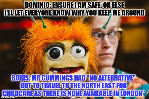 Mr Johnson | DOMINIC: ENSURE I AM SAFE, OR ELSE I'LL LET EVERYONE KNOW WHY YOU KEEP ME AROUND; BORIS: MR CUMMINGS HAD "NO ALTERNATIVE" BUT TO TRAVEL TO THE NORTH EAST FOR CHILDCARE AS THERE IS NONE AVAILABLE IN LONDON" | image tagged in boris johnson,covid-19 | made w/ Imgflip meme maker