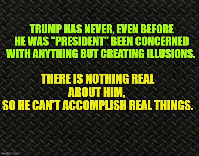 There is nothing real about him | TRUMP HAS NEVER, EVEN BEFORE HE WAS "PRESIDENT" BEEN CONCERNED WITH ANYTHING BUT CREATING ILLUSIONS. THERE IS NOTHING REAL ABOUT HIM, 
SO HE CAN'T ACCOMPLISH REAL THINGS. | image tagged in donald trump,election 2020 | made w/ Imgflip meme maker