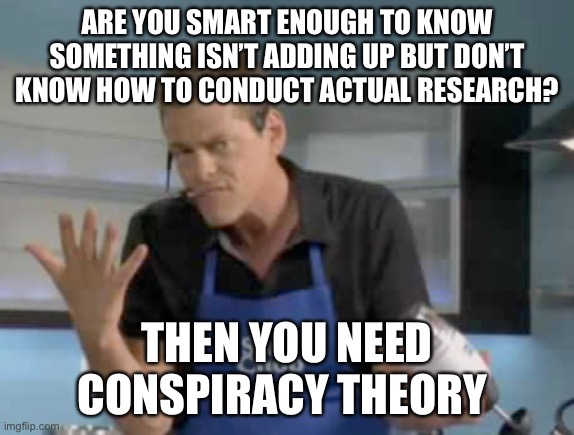 Conspiracy | ARE YOU SMART ENOUGH TO KNOW SOMETHING ISN’T ADDING UP BUT DON’T KNOW HOW TO CONDUCT ACTUAL RESEARCH? THEN YOU NEED
CONSPIRACY THEORY | image tagged in slapchop guy | made w/ Imgflip meme maker