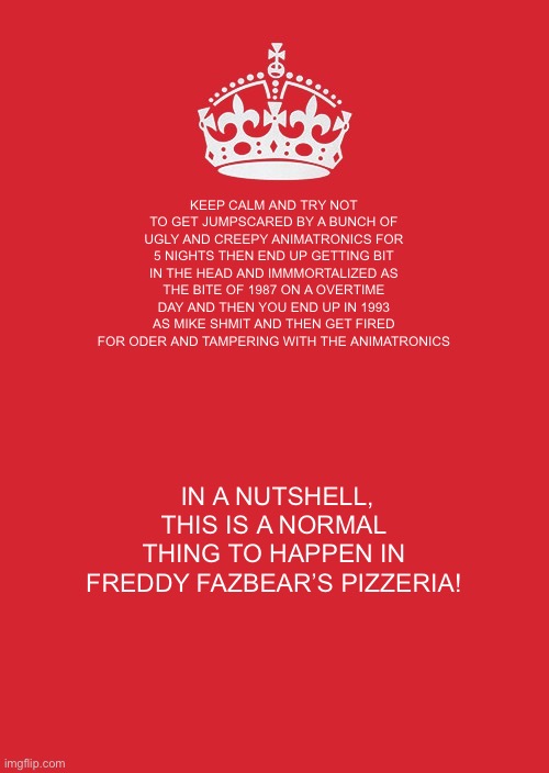 Keep Calm And Carry On Red | KEEP CALM AND TRY NOT TO GET JUMPSCARED BY A BUNCH OF UGLY AND CREEPY ANIMATRONICS FOR 5 NIGHTS THEN END UP GETTING BIT IN THE HEAD AND IMMMORTALIZED AS THE BITE OF 1987 ON A OVERTIME DAY AND THEN YOU END UP IN 1993 AS MIKE SHMIT AND THEN GET FIRED FOR ODER AND TAMPERING WITH THE ANIMATRONICS; IN A NUTSHELL, THIS IS A NORMAL THING TO HAPPEN IN FREDDY FAZBEAR’S PIZZERIA! | image tagged in memes,keep calm and carry on red | made w/ Imgflip meme maker