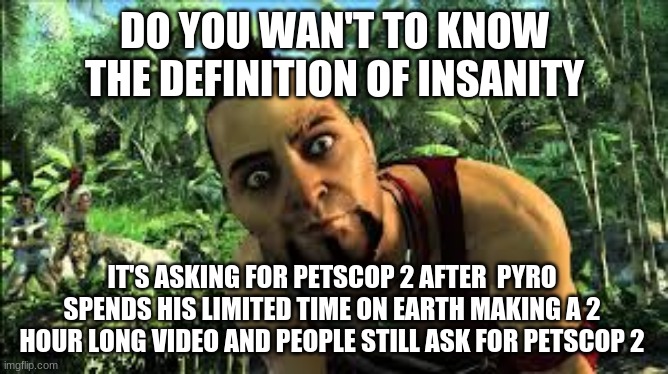 shut up about petscop 2 bitch | DO YOU WAN'T TO KNOW THE DEFINITION OF INSANITY; IT'S ASKING FOR PETSCOP 2 AFTER  PYRO SPENDS HIS LIMITED TIME ON EARTH MAKING A 2 HOUR LONG VIDEO AND PEOPLE STILL ASK FOR PETSCOP 2 | image tagged in far cry 3,pyrocynical | made w/ Imgflip meme maker
