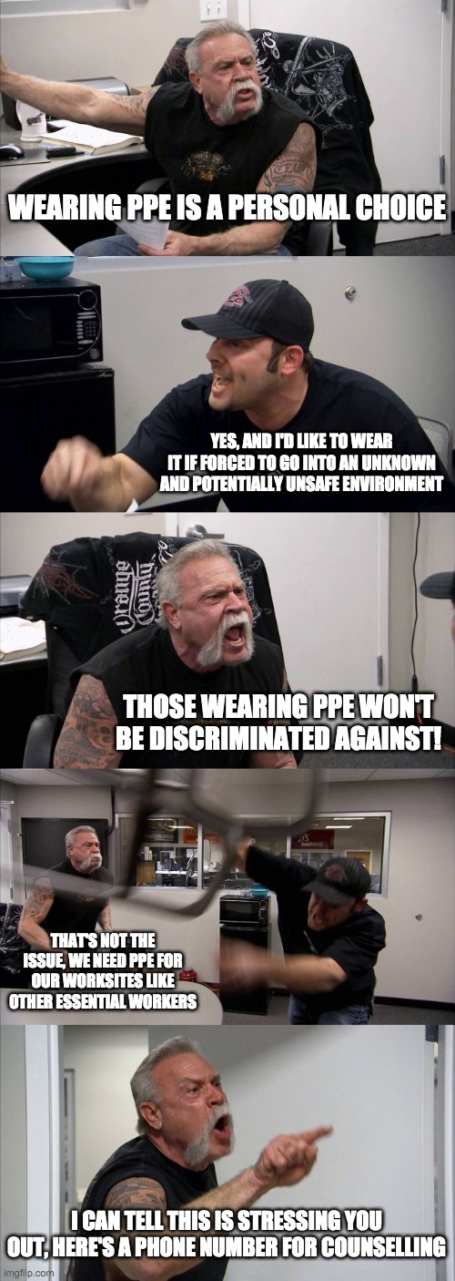 ChopperPPE | WEARING PPE IS A PERSONAL CHOICE; YES, AND I'D LIKE TO WEAR IT IF FORCED TO GO INTO AN UNKNOWN AND POTENTIALLY UNSAFE ENVIRONMENT; THOSE WEARING PPE WON'T BE DISCRIMINATED AGAINST! THAT'S NOT THE ISSUE, WE NEED PPE FOR OUR WORKSITES LIKE OTHER ESSENTIAL WORKERS; I CAN TELL THIS IS STRESSING YOU OUT, HERE'S A PHONE NUMBER FOR COUNSELLING | image tagged in memes,american chopper argument,ppe,wear a mask | made w/ Imgflip meme maker