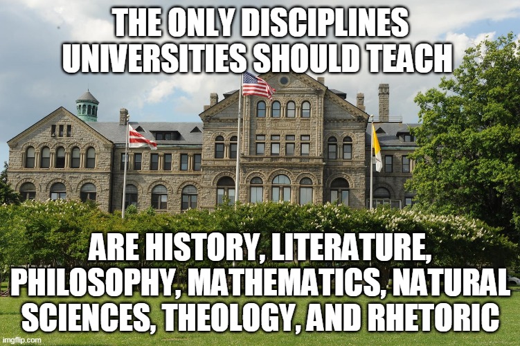 Change My Mind | THE ONLY DISCIPLINES UNIVERSITIES SHOULD TEACH; ARE HISTORY, LITERATURE, PHILOSOPHY, MATHEMATICS, NATURAL SCIENCES, THEOLOGY, AND RHETORIC | image tagged in catholic church,college,university,college tuition,money,my hero academia | made w/ Imgflip meme maker