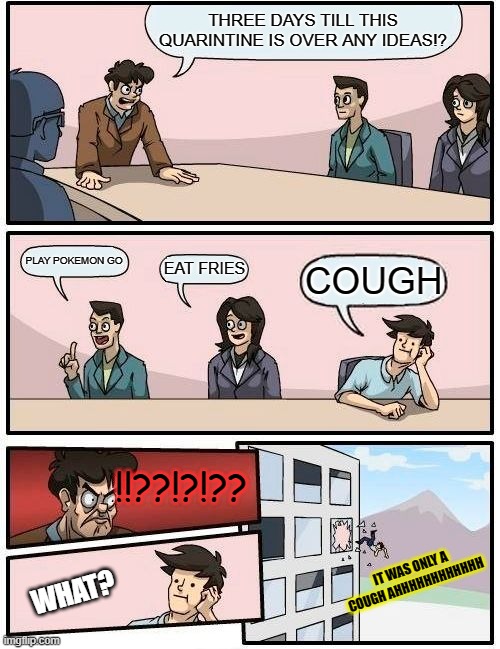 WHEN SOMEBODY COUGHS | THREE DAYS TILL THIS QUARINTINE IS OVER ANY IDEAS!? PLAY POKEMON GO; EAT FRIES; COUGH; !!??!?!?? IT WAS ONLY A COUGH AHHHHHHHHHHHH; WHAT? | image tagged in memes,boardroom meeting suggestion | made w/ Imgflip meme maker