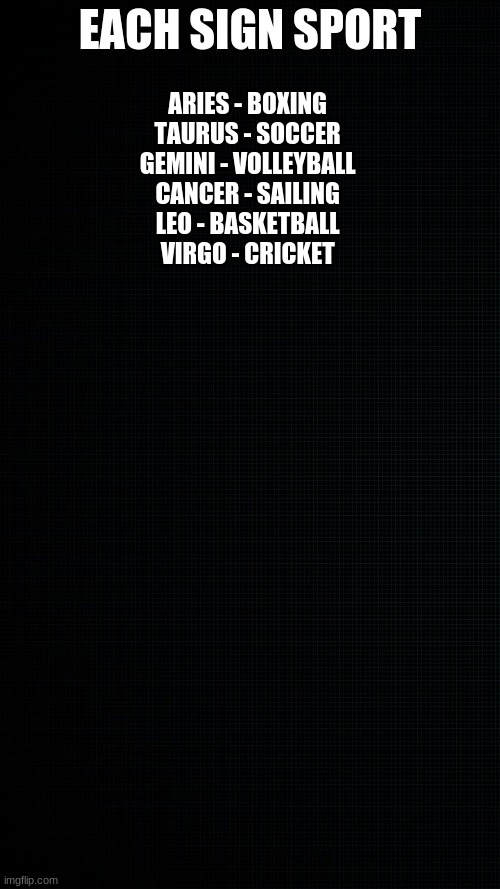 black wallapaper to draw on | EACH SIGN SPORT; ARIES - BOXING 
TAURUS - SOCCER 
GEMINI - VOLLEYBALL 
CANCER - SAILING 
LEO - BASKETBALL 
VIRGO - CRICKET | image tagged in black wallapaper to draw on | made w/ Imgflip meme maker
