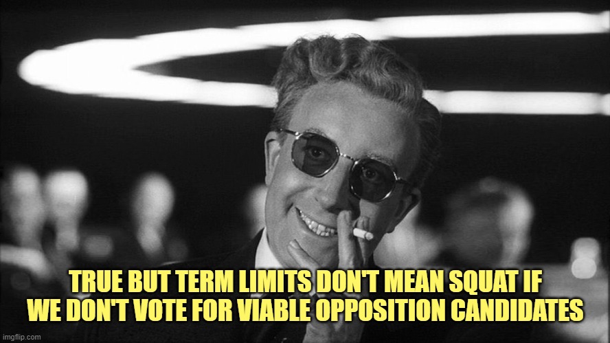 Doctor Strangelove says... | TRUE BUT TERM LIMITS DON'T MEAN SQUAT IF WE DON'T VOTE FOR VIABLE OPPOSITION CANDIDATES | image tagged in doctor strangelove says | made w/ Imgflip meme maker