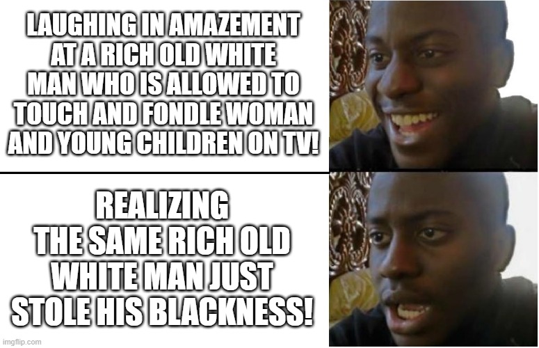Another day "Biden" my time... | LAUGHING IN AMAZEMENT AT A RICH OLD WHITE MAN WHO IS ALLOWED TO TOUCH AND FONDLE WOMAN AND YOUNG CHILDREN ON TV! REALIZING THE SAME RICH OLD WHITE MAN JUST STOLE HIS BLACKNESS! | image tagged in disappointed black guy,joe biden,racism,politics,pedophile | made w/ Imgflip meme maker