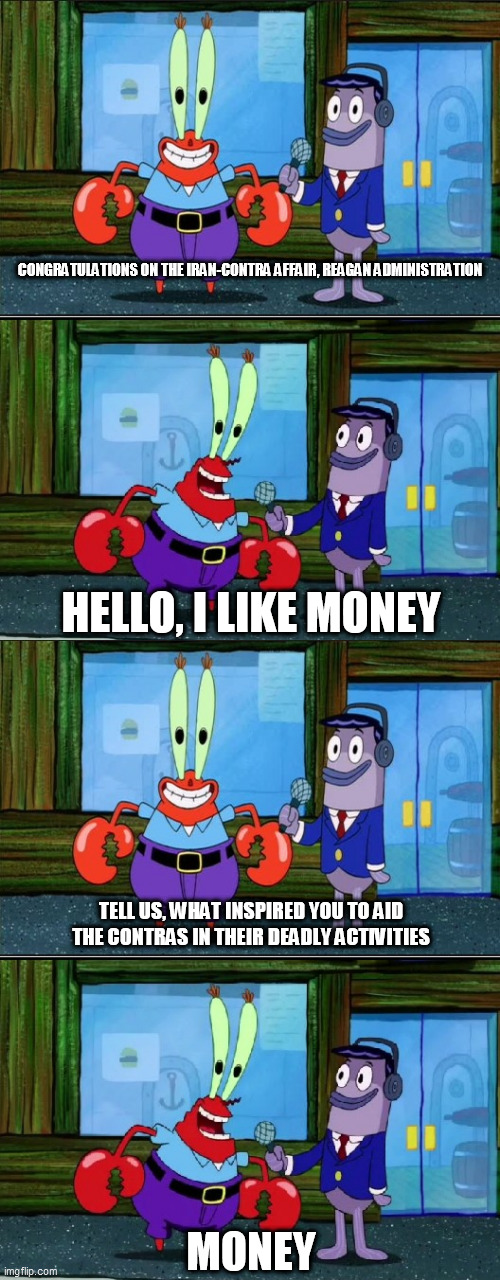 Mr. Krabs Money (Extended) | CONGRATULATIONS ON THE IRAN-CONTRA AFFAIR, REAGAN ADMINISTRATION; HELLO, I LIKE MONEY; TELL US, WHAT INSPIRED YOU TO AID THE CONTRAS IN THEIR DEADLY ACTIVITIES; MONEY | image tagged in mr krabs money extended,iran contra affair,ronald reagan,reagan administration,contras,iran | made w/ Imgflip meme maker