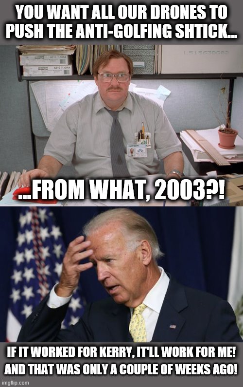 Maybe it's because Joe is too far gone to play golf! | YOU WANT ALL OUR DRONES TO PUSH THE ANTI-GOLFING SHTICK... ...FROM WHAT, 2003?! IF IT WORKED FOR KERRY, IT'LL WORK FOR ME! AND THAT WAS ONLY A COUPLE OF WEEKS AGO! | image tagged in joe biden worries,office drone,senile,creep,golfing | made w/ Imgflip meme maker