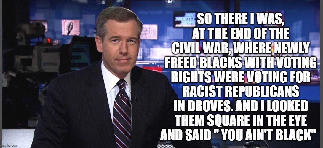 Brian Williams gives us an eye witness account of apparently black men, voting, before woke culture & the party "switch" | SO THERE I WAS, AT THE END OF THE CIVIL WAR, WHERE NEWLY FREED BLACKS WITH VOTING RIGHTS WERE VOTING FOR; RACIST REPUBLICANS IN DROVES. AND I LOOKED THEM SQUARE IN THE EYE AND SAID " YOU AIN'T BLACK" | image tagged in woke culture,politics,creepy joe biden,republicans,democrats,donald trump | made w/ Imgflip meme maker