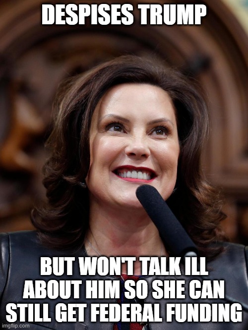 Typical 2 Faced Politician | DESPISES TRUMP; BUT WON'T TALK ILL ABOUT HIM SO SHE CAN STILL GET FEDERAL FUNDING | image tagged in governor whitmer | made w/ Imgflip meme maker