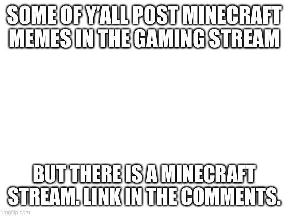 Minecrafters alert | SOME OF Y’ALL POST MINECRAFT MEMES IN THE GAMING STREAM; BUT THERE IS A MINECRAFT STREAM. LINK IN THE COMMENTS. | image tagged in blank white template | made w/ Imgflip meme maker