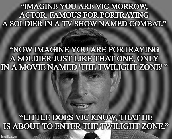 twilight zone | “IMAGINE YOU ARE VIC MORROW, ACTOR. FAMOUS FOR PORTRAYING A SOLDIER IN A TV SHOW NAMED COMBAT.”; “NOW IMAGINE YOU ARE PORTRAYING A SOLDIER JUST LIKE THAT ONE, ONLY IN A MOVIE NAMED 'THE TWILIGHT ZONE' ”; “LITTLE DOES VIC KNOW, THAT HE IS ABOUT TO ENTER THE TWILIGHT ZONE.” | image tagged in rod serling,twilight zone movie,vic morrow,combat tv show,spooky | made w/ Imgflip meme maker